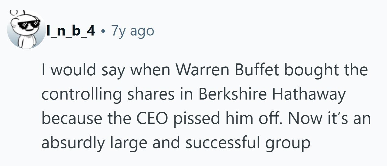 I_n_b_4 . . 7y ago I would say when Warren Buffet bought the controlling shares in Berkshire Hathaway because the CEO pissed him off. Now it's an absurdly large and successful group 