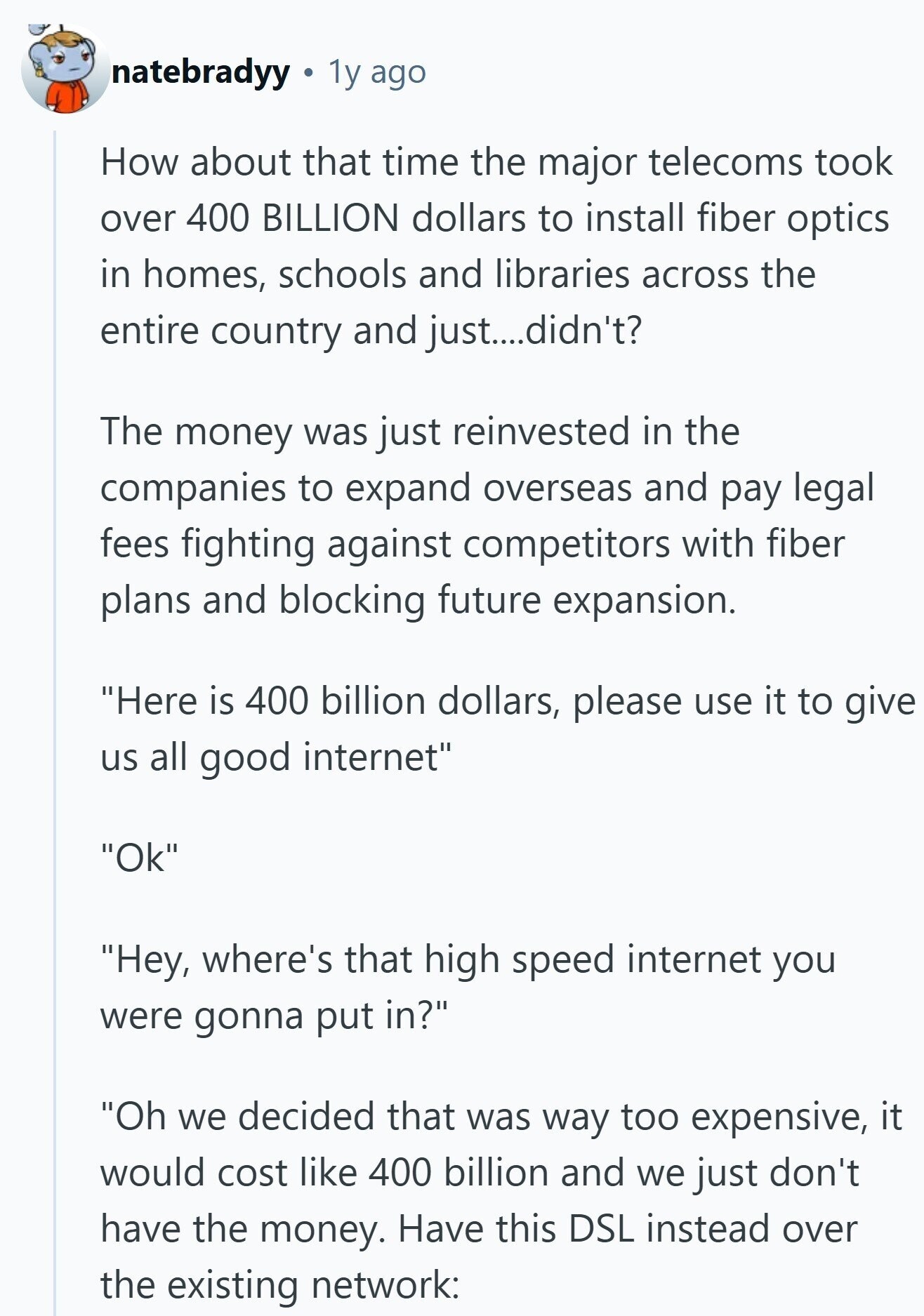 natebradyy 1y ago How about that time the major telecoms took over 400 BILLION dollars to install fiber optics in homes, schools and libraries across the entire country and just....didn't? The money was just reinvested in the companies to expand overseas and pay legal fees fighting against competitors with fiber plans and blocking future expansion. Here is 400 billion dollars, please use it to give us all good internet Ok Hey, where's that high speed internet you were gonna put in? Oh we decided that was way too expensive, it would cost like 400 billion and we just don't have 