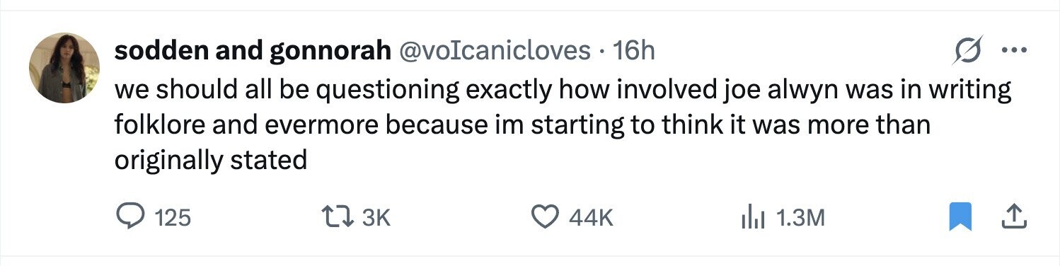 sodden and gonnorah @voIcanicloves 16h ... we should all be questioning exactly how involved joe alwyn was in writing folklore and evermore because im starting to think it was more than originally stated 125 3K 44K del 1.3M 