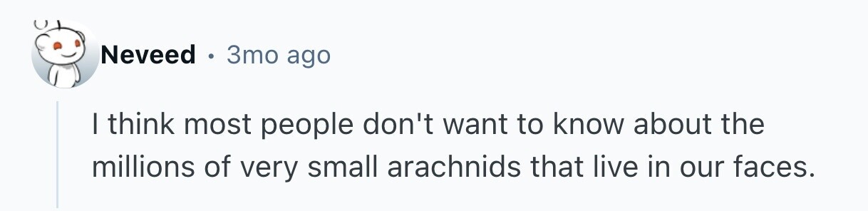 Neveed 3то ago I think most people don't want to know about the millions of very small arachnids that live in our faces. 