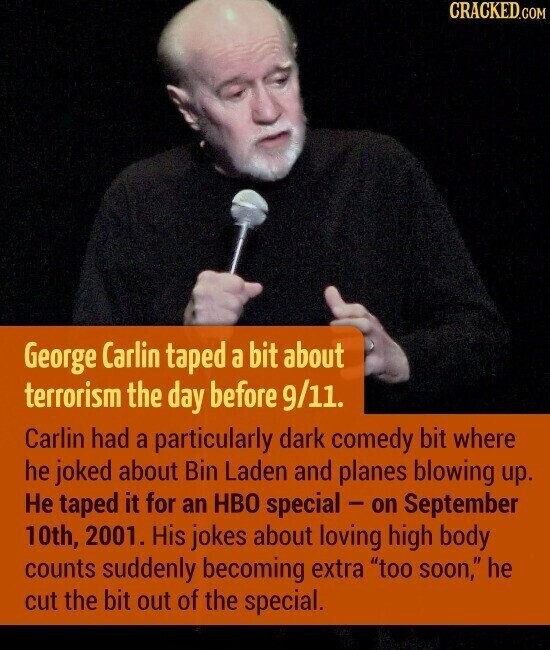CRACKED.COM George Carlin taped a bit about terrorism the day before 9/11. Carlin had a particularly dark comedy bit where he joked about Bin Laden and planes blowing up. Не taped it for an HBO special - on September 10th, 2001. His jokes about loving high body counts suddenly becoming extra too soon, he cut the bit out of the special.