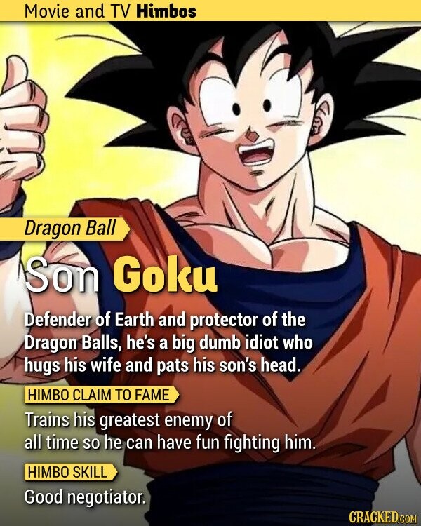Movie and TV Himbos Dragon Ball Son Goku Defender of Earth and protector of the Dragon Balls, he's a big dumb idiot who hugs his wife and pats his son's head. HIMBO CLAIM TO FAME Trains his greatest enemy of all time so he can have fun fighting him. HIMBO SKILL Good negotiator. CRACKED.COM