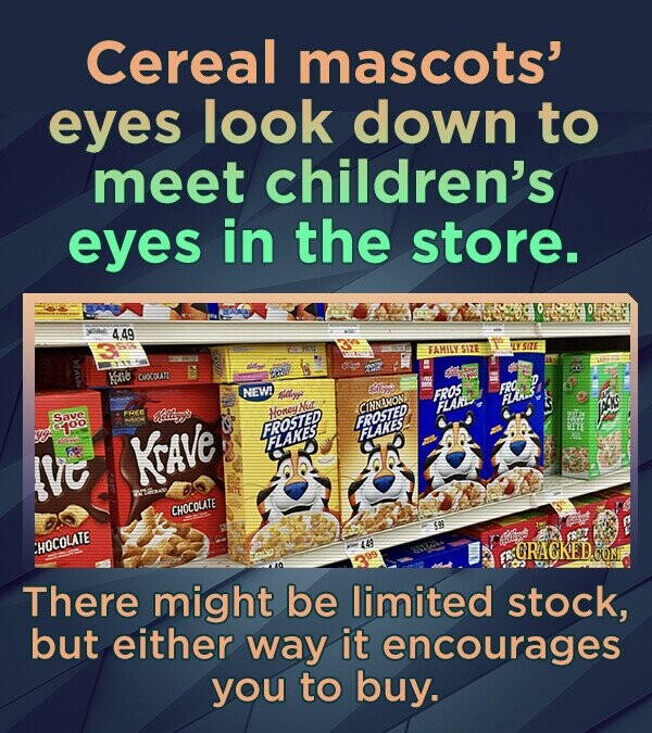 Cereal mascots' eyes look down to meet children's eyes in the store. - 4.49 3 SVA SALE Kore S ФЛИДА CHOCOLATE COVE JAPA FAMILY SIZE LY SIZE Save NEW! FREE Kellogg's Kellogg's gg 100 U adidas - NO 100% Honey Nut FROS PO Krave CINNAMON FRO - IVe FROSTED FLAK FROSTED FLA I FLAKES FLAKES the are JACKS BETE is CHOCOLATE zem CHOCOLATE adidas 599 There might be limited stock, - 4.49 99 FR CRACKED.COM rg27 but either way it encourages you to buy.