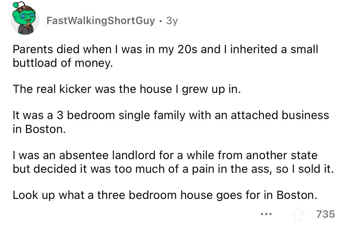 FastWalkingShortGuy 3y Parents died when I was in my 20s and I inherited a small buttload of money. The real kicker was the house I grew up in. It was a 3 bedroom single family with an attached business in Boston. I was an absentee landlord for a while from another state but decided it was too much of a pain in the ass, so I sold it. Look up what a three bedroom house goes for in Boston. ... 735