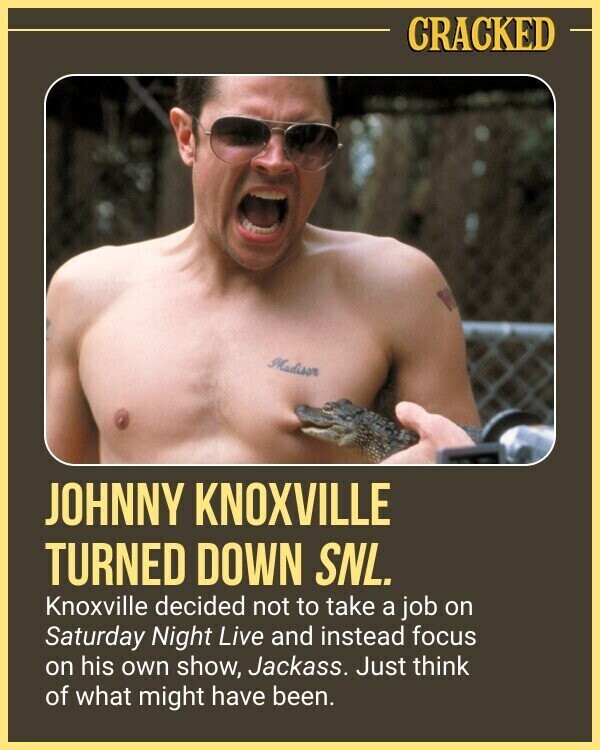 CRACKED Madison JOHNNY KNOXVILLE TURNED DOWN SNL. Knoxville decided not to take a job on Saturday Night Live and instead focus on his own show, Jackass. Just think of what might have been.