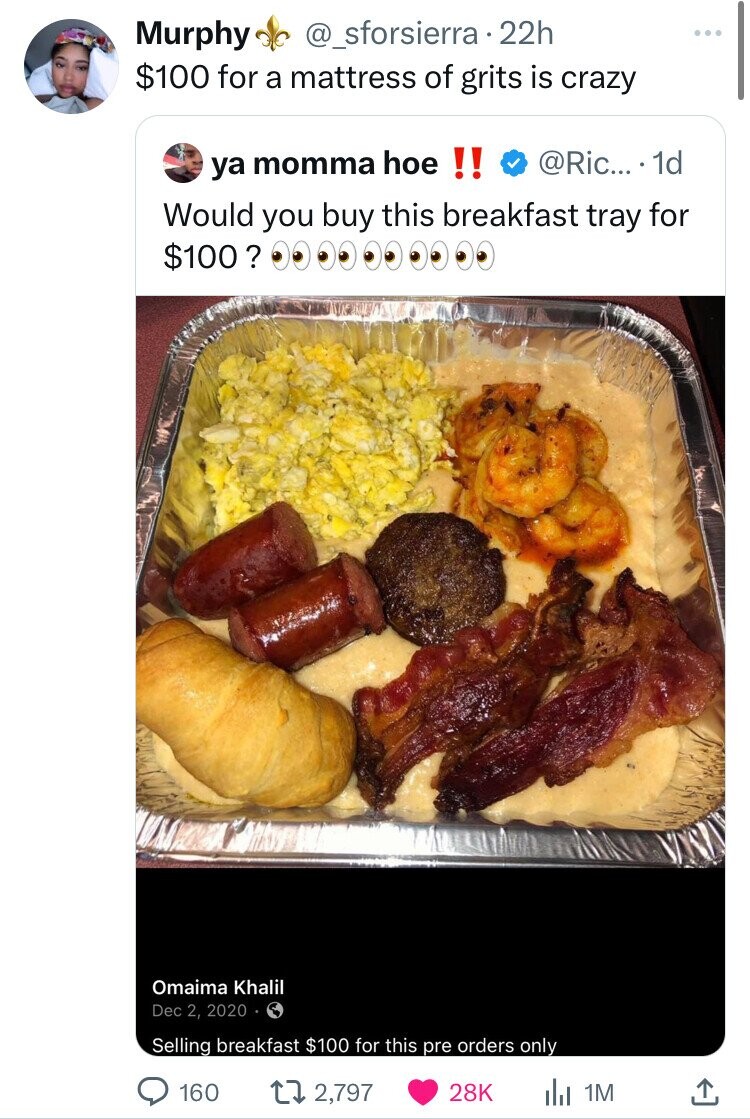 Murphy @_sforsierra 22h $100 for a mattress of grits is crazy @Ric... 1d ya momma hoe !! Would you buy this breakfast tray for $100 ? Omaima Khalil Dec 2, 2020 Selling breakfast $100 for this pre orders only 160 2,797 28K 1M 