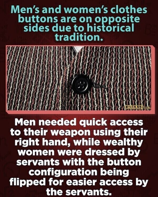 Men's and women's clothes buttons are on opposite sides due to historical tradition. CRACKED.COM Men needed quick access to their weapon using their right hand, while wealthy women were dressed by servants with the button configuration being flipped for easier access by the servants.