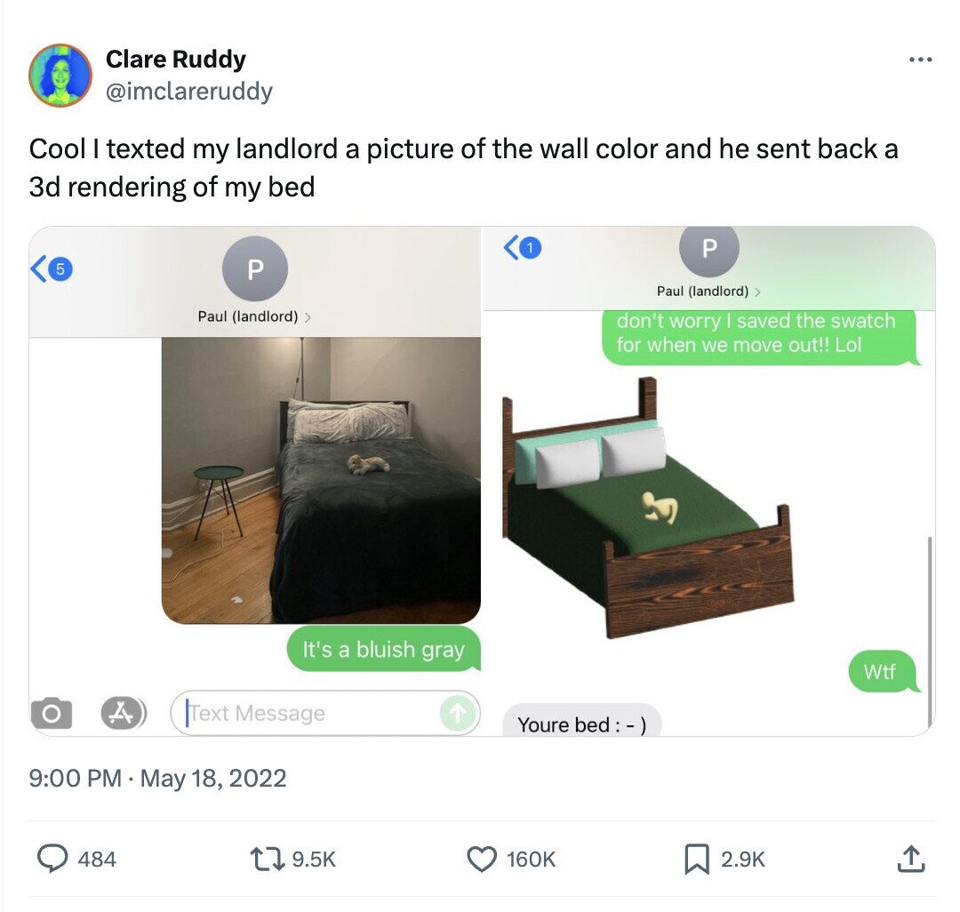 Clare Ruddy ... @imclareruddy Cool I texted my landlord a picture of the wall color and he sent back a 3d rendering of my bed 1 P 5 P Paul (landlord) > Paul (landlord) > don't worry I saved the swatch for when we move out!! Lol It's a bluish gray Wtf Text Message Youre bed:-) 9:00 PM May 18, 2022 484 9.5K 2.9K 160K