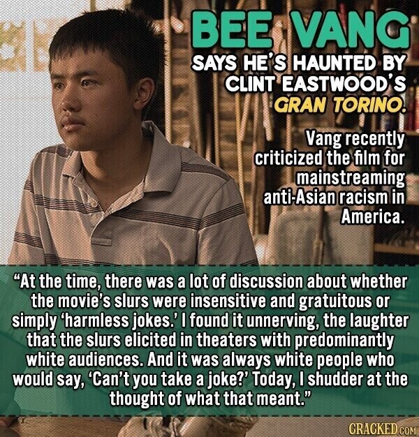 BEE VANG SAYS HE'S HAUNTED BY CLINT EASTWOOD'S GRAN TORINO. Vang recently criticized the film for mainstreaming anti-Asian racism in America. At the time, there was a lot of discussion about whether the movie's slurs were insensitive and gratuitous or simply 'harmless jokes.' I found it unnerving, the laughter that the slurs elicited in theaters with predominantly white audiences. And it was always white people who would say, 'Can't you take a joke?' Today, I shudder at the thought of what that meant. GRACKED COM