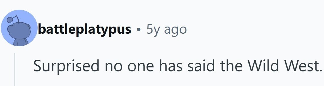 battleplatypus . 5y ago Surprised no one has said the Wild West.