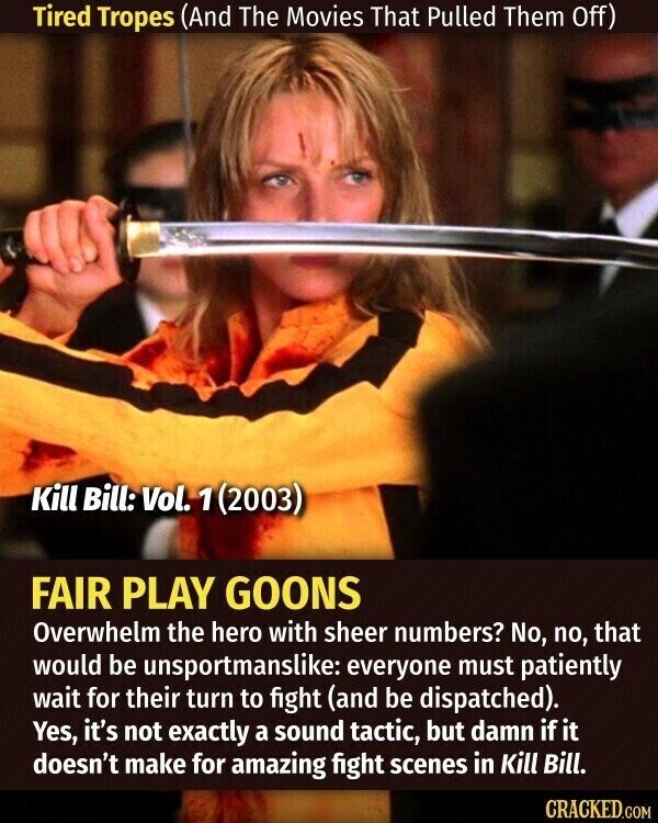 Tired Tropes (And The Movies That Pulled Them Off) Kill Bill: Vol. 1 (2003) FAIR PLAY GOONS Overwhelm the hero with sheer numbers? No, no, that would be unsportmanslike: everyone must patiently wait for their turn to fight (and be dispatched). Yes, it's not exactly a sound tactic, but damn if it doesn't make for amazing fight scenes in Kill Bill. CRACKED.COM
