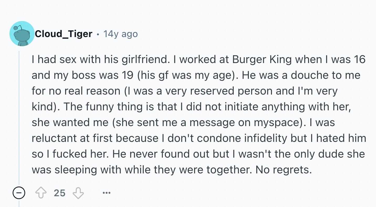 Cloud_Tiger . 14y ago I had sex with his girlfriend. I worked at Burger King when I was 16 and my boss was 19 (his gf was my age). Не was a douche to me for no real reason (I was a very reserved person and I'm very kind). The funny thing is that I did not initiate anything with her, she wanted me (she sent me a message on myspace). I was reluctant at first because I don't condone infidelity but I hated him so I fucked her. Не never found out but I wasn't the only dude she
