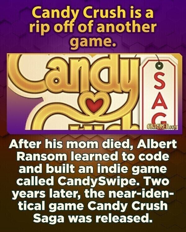Candy Crush is a rip off of another game. andy GRACKED.COM SAG After his mom died, Albert Ransom learned to code and built an indie game called CandySwipe. Two years later, the near-iden- tical game Candy Crush Saga was released.