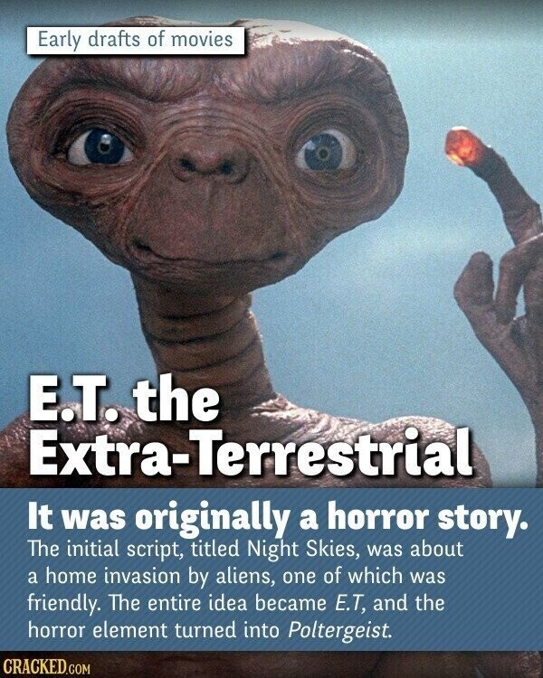 Early drafts of movies E.T. the Extra-Terrestrial It was originally a horror story. The initial script, titled Night Skies, was about a home invasion by aliens, one of which was friendly. The entire idea became E.T, and the horror element turned into Poltergeist. CRACKED.COM