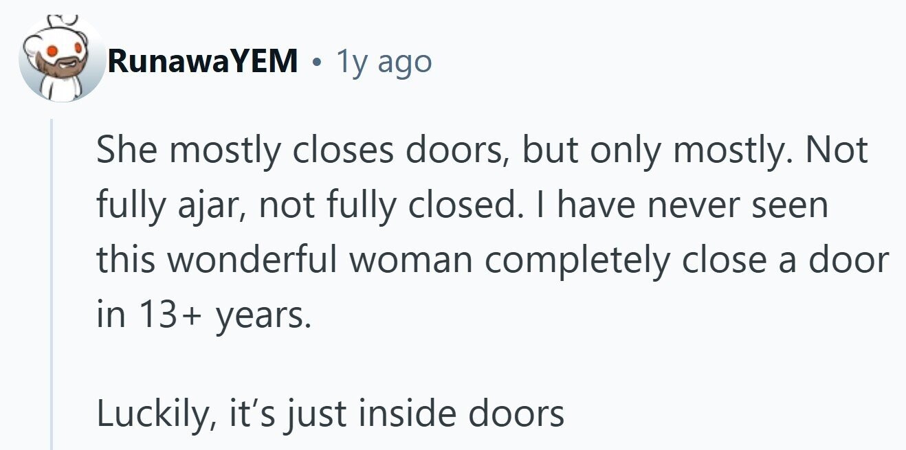 RunawaYEM . 1y ago She mostly closes doors, but only mostly. Not fully ajar, not fully closed. | have never seen this wonderful woman completely close a door in 13+ years. Luckily, it's just inside doors