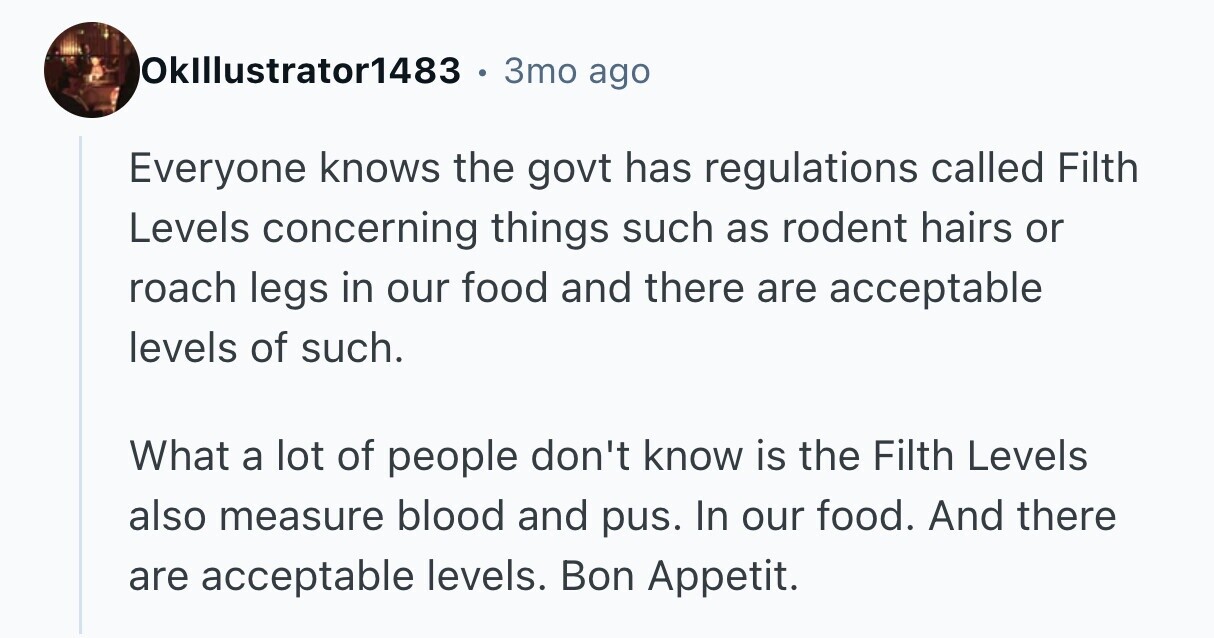 OkIllustrator1483 . 3то ago Everyone knows the govt has regulations called Filth Levels concerning things such as rodent hairs or roach legs in our food and there are acceptable levels of such. What a lot of people don't know is the Filth Levels also measure blood and pus. In our food. And there are acceptable levels. Bon Appetit. 