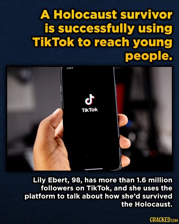 A Holocaust survivor is successfully using TikTok to reach young people. 11:31 ل TikTok Lily Ebert, 98, has more than 1.6 million followers on TikTok, and she uses the platform to talk about how she'd survived the Holocaust. CRACKED.COM