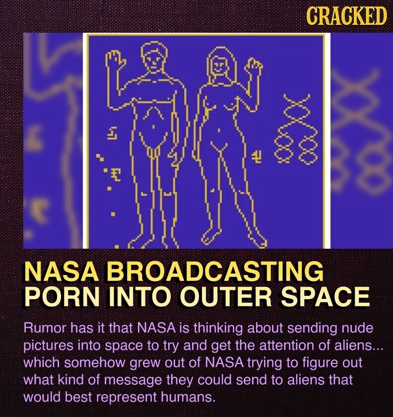 CRACKED NASA BROADCASTING PORN INTO OUTER SPACE Rumor has it that NASA is thinking about sending nude pictures into space to try and get the attention of aliens... which somehow grew out of NASA trying to figure out what kind of message they could send to aliens that would best represent humans.