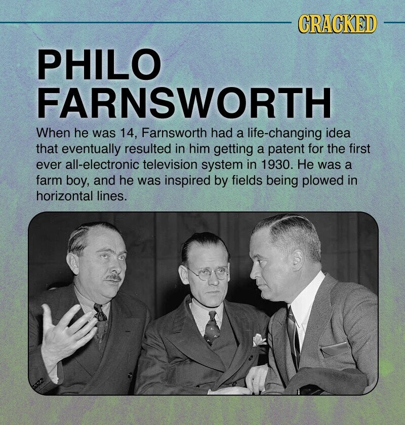 CRACKED PHILO FARNSWORTH When he was 14, Farnsworth had a life-changing idea that eventually resulted in him getting a patent for the first ever all-electronic television system in 1930. Не was a farm boy, and he was inspired by fields being plowed in horizontal lines.