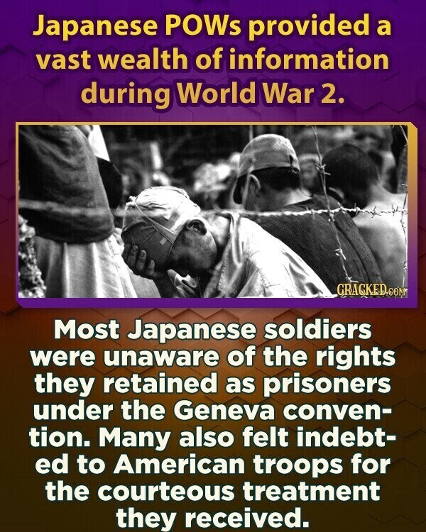 Japanese POWs provided a vast wealth of information during World War 2. GRACKED.COM Most Japanese soldiers were unaware of the rights they retained as prisoners under the Geneva conven- tion. Many also felt indebt- ed to American troops for the courteous treatment they received.