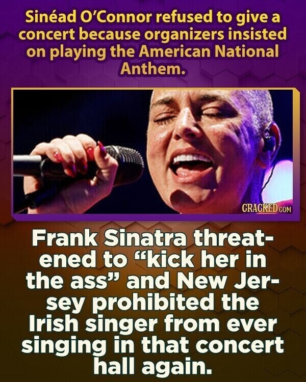 Sinéad O'Connor refused to give a concert because organizers insisted on playing the American National Anthem. CRACKED.COM Frank Sinatra threat- ened to kick her in the ass and New Jer- sey prohibited the Irish singer from ever singing in that concert hall again.