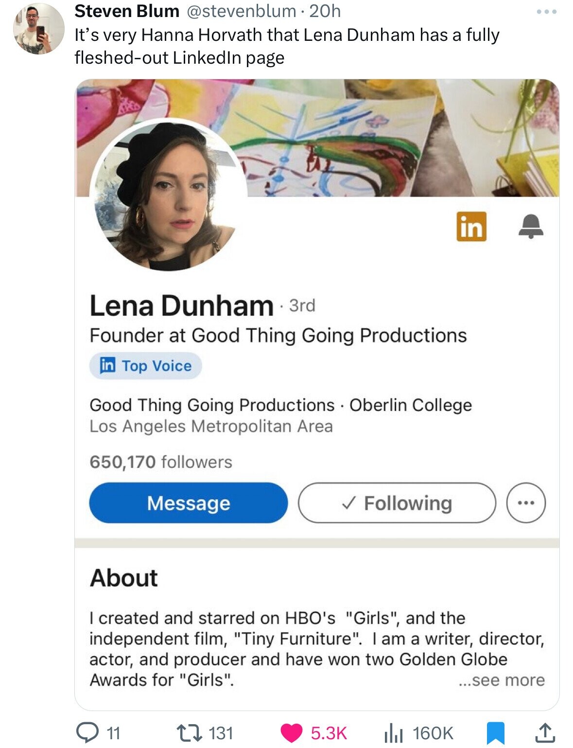 Steven Blum @stevenblum.20h It's very Hanna Horvath that Lena Dunham has a fully fleshed-out Linkedln page in Lena Dunham 3rd Founder at Good Thing Going Productions in Top Voice Good Thing Going Productions Oberlin College Los Angeles Metropolitan Area 650,170 followers Message Following ... About I created and starred on HBO's Girls, and the independent film, Tiny Furniture. I am a writer, director, actor, and producer and have won two Golden Globe Awards for Girls. ...see more 131 11 5.3K 160K