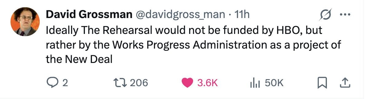 David Grossman @davidgross_man - 1 11h ... Ideally The Rehearsal would not be funded by HBO, but rather by the Works Progress Administration as a project of the New Deal 2 206 3.6K 50K