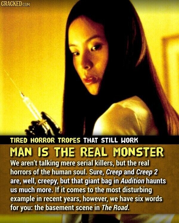 CRACKED COM TIRED HORROR TROPES THAT STILL WORK MAN IS THE REAL MONSTER We aren't talking mere serial killers, but the real horrors of the human soul. Sure, Creep and Creep 2 are, well, creepy, but that giant bag in Audition haunts us much more. If it comes to the most disturbing example in recent years, however, we have six words for you: the basement scene in The Road.