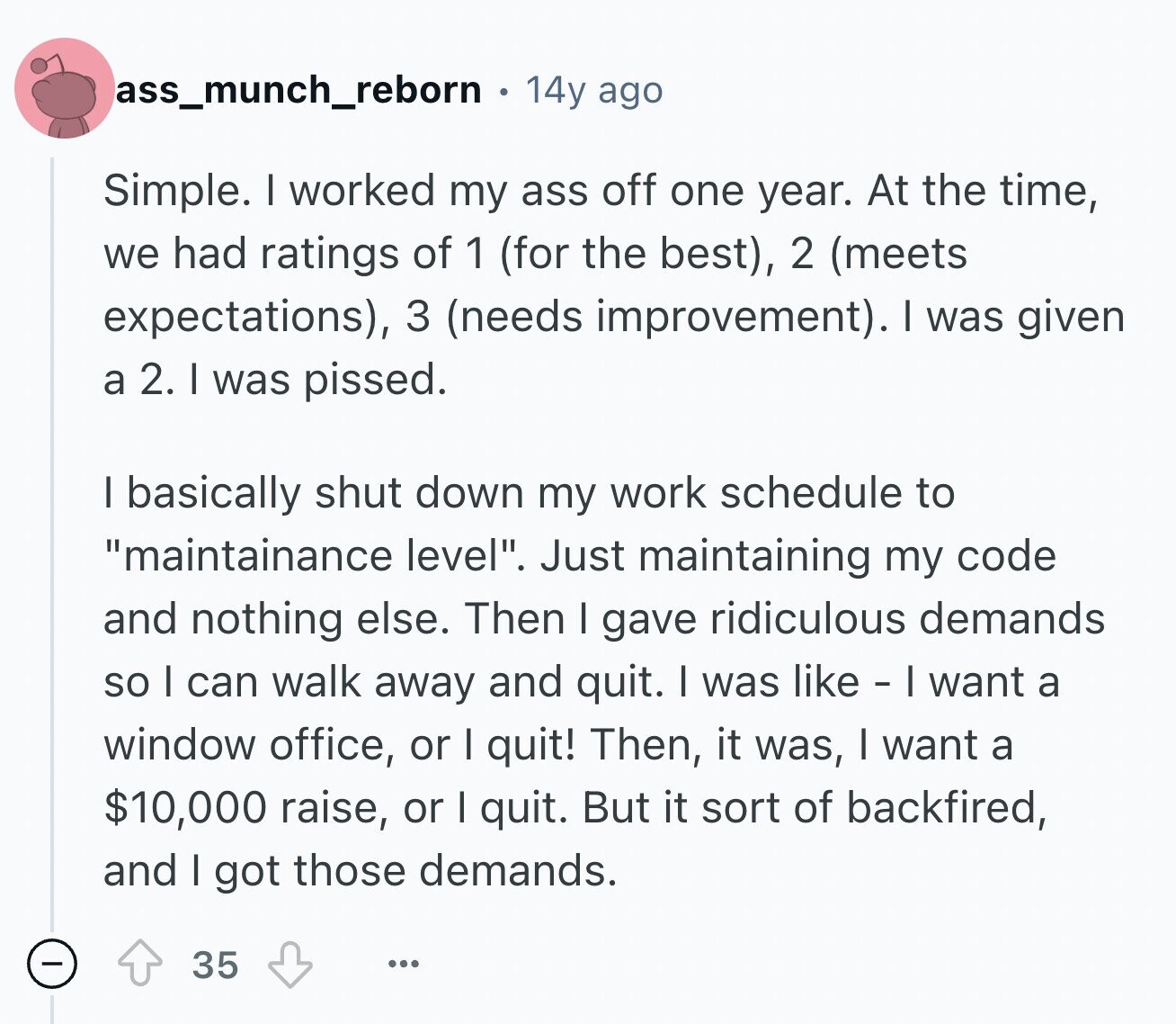 ass_munch_reborn 14y ago Simple. I worked my ass off one year. At the time, we had ratings of 1 (for the best), 2 (meets expectations), 3 (needs improvement). I was given a 2. I was pissed. I basically shut down my work schedule to maintainance level. Just maintaining my code and nothing else. Then I gave ridiculous demands so I can walk away and quit. I was like - I want a window office, or I quit! Then, it was, I want a $10,000 raise, or I quit. But it sort of backfired, and I got those demands. 35 ...