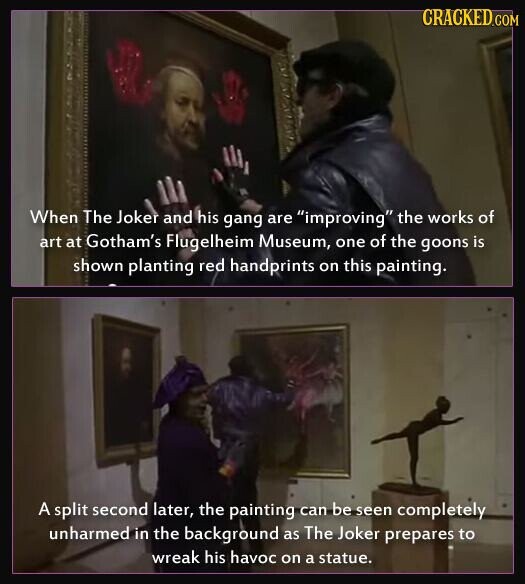 CRACKED.COM When The Joker and his gang are improving the works of art at Gotham's Flugelheim Museum, one of the goons is shown planting red handprints on this painting. A split second later, the painting can be seen completely unharmed in the background as The Joker prepares to wreak his havoc on a statue.