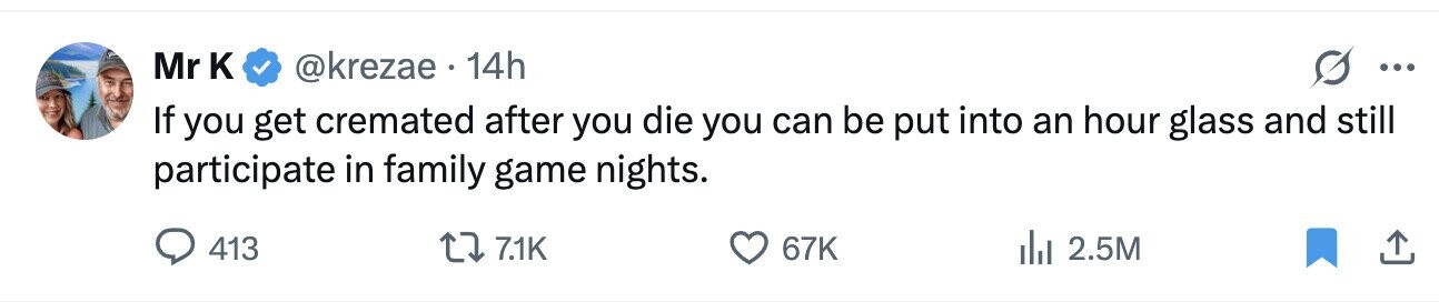 Mr к @krezae 14h ... If you get cremated after you die you can be put into an hour glass and still participate in family game nights. 413 7.1K 67K 2.5M