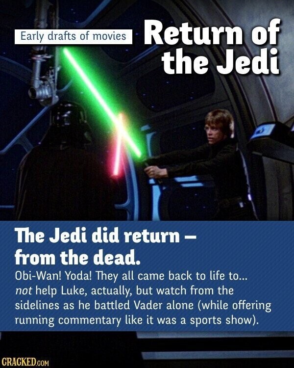 Early drafts of movies Return of the Jedi The Jedi did return- from the dead. Obi-Wan! Yoda! They all came back to life to... not help Luke, actually, but watch from the sidelines as he battled Vader alone (while offering running commentary like it was a sports show). CRACKED.COM
