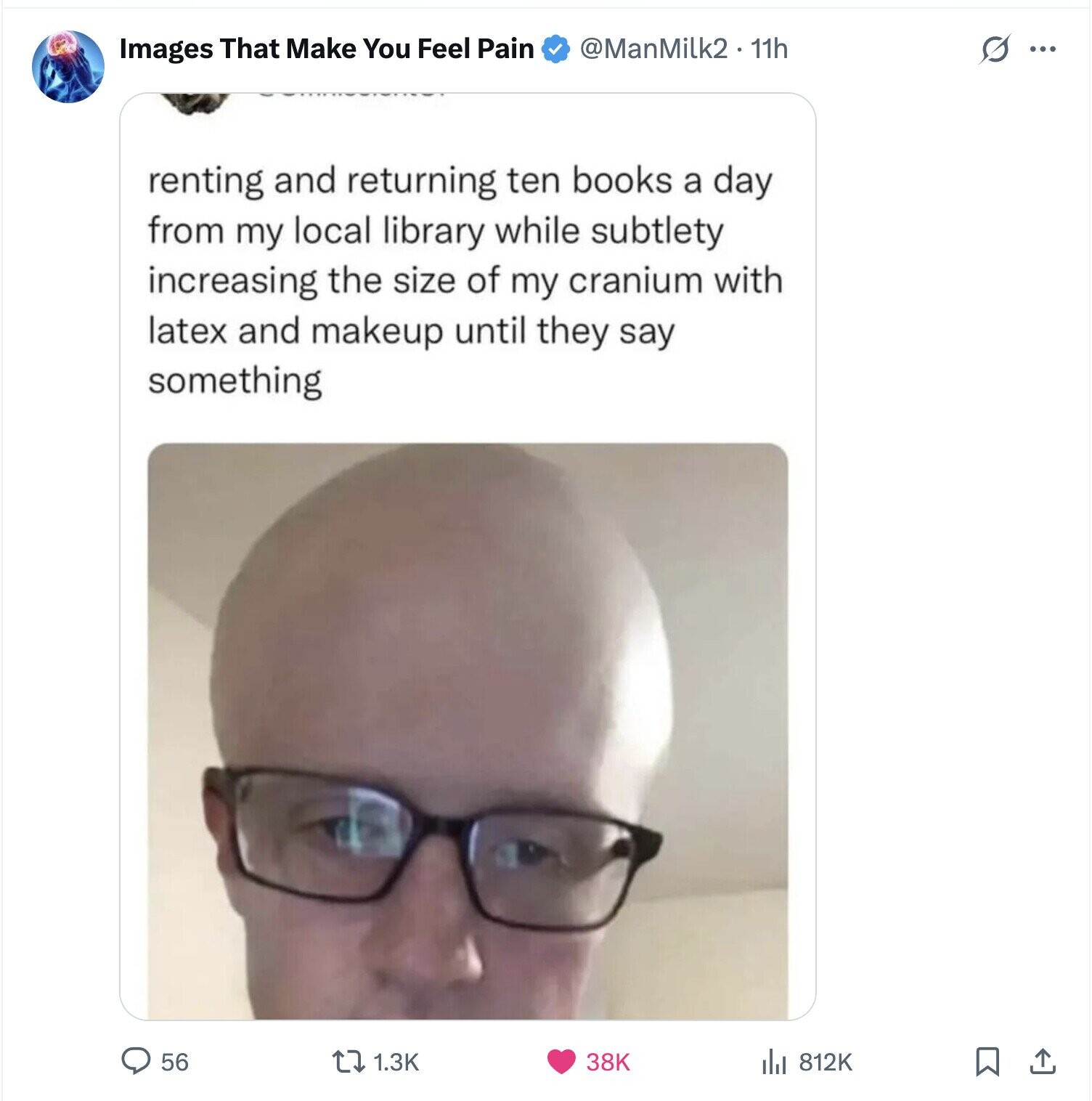 @ManMilk2 11h S Images That Make You Feel Pain ... renting and returning ten books a day from my local library while subtlety increasing the size of my cranium with latex and makeup until they say something 56 1.3K 38K 812K