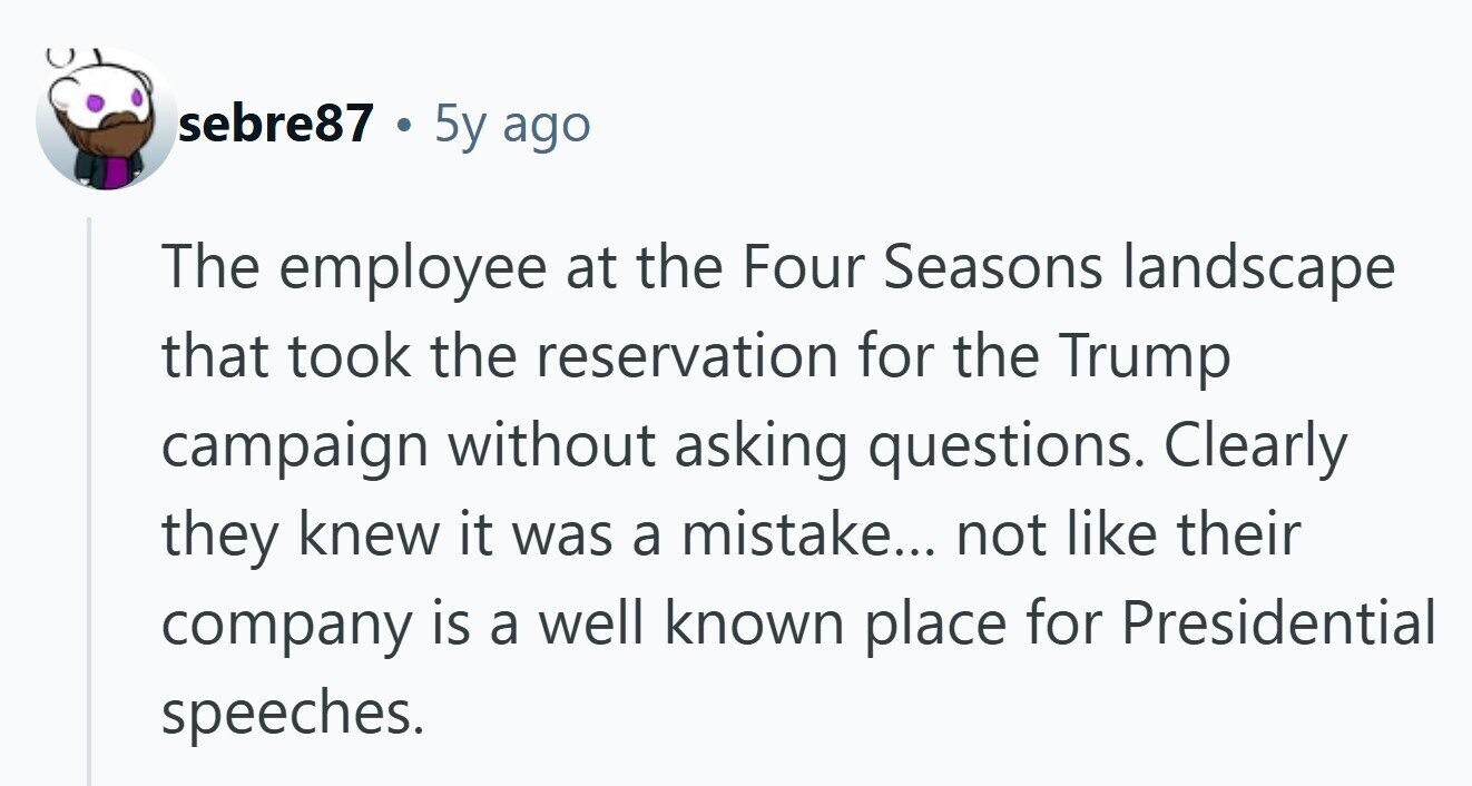 sebre87 . 5y ago The employee at the Four Seasons landscape that took the reservation for the Trump campaign without asking questions. Clearly they knew it was a mistake... not like their company is a well known place for Presidential speeches.