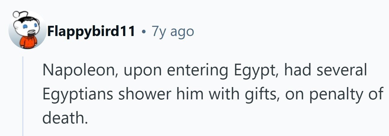 Flappybird11 . 7y ago Napoleon, upon entering Egypt, had several Egyptians shower him with gifts, on penalty of death. 