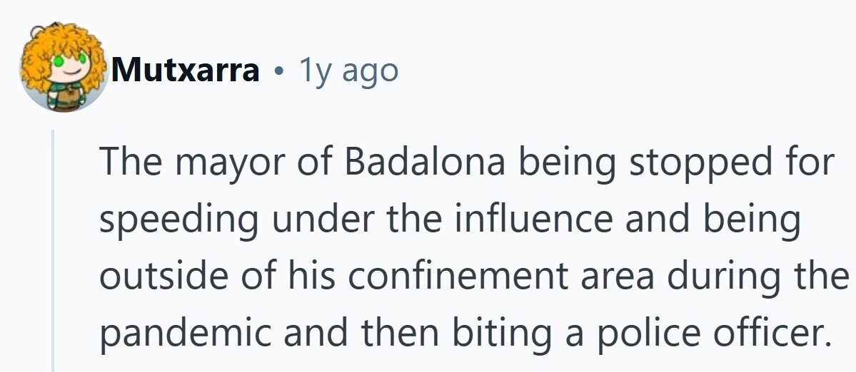 Mutxarra 1y ago The mayor of Badalona being stopped for speeding under the influence and being outside of his confinement area during the pandemic and then biting a police officer. 