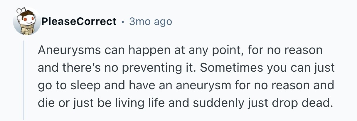 PleaseCorrect 3mo ago Aneurysms can happen at any point, for no reason and there's no preventing it. Sometimes you can just go to sleep and have an aneurysm for no reason and die or just be living life and suddenly just drop dead. 