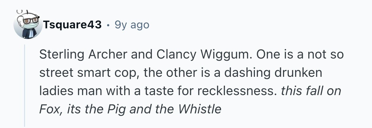 Tsquare43 . 9y ago Sterling Archer and Clancy Wiggum. One is a not so street smart cop, the other is a dashing drunken ladies man with a taste for recklessness. this fall on Fox, its the Pig and the Whistle