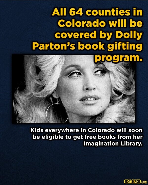 All 64 counties in Colorado will be covered by Dolly Parton's book gifting program. Kids everywhere in Colorado will soon be eligible to get free books from her Imagination Library. CRACKED.COM