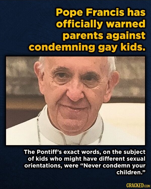 Pope Francis has officially warned parents against condemning gay kids. The Pontiff's exact words, on the subject of kids who might have different sexual orientations, were Never condemn your children. CRACKED.COM