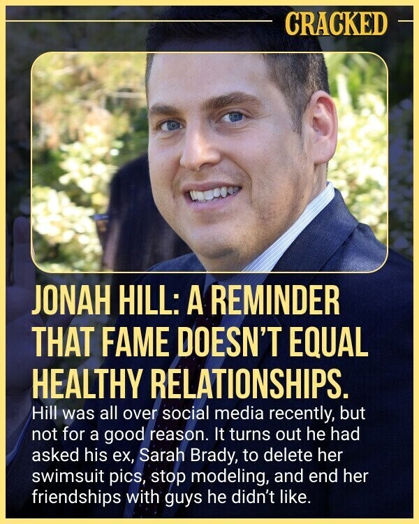 CRACKED JONAH HILL: A REMINDER THAT FAME DOESN'T EQUAL HEALTHY RELATIONSHIPS. Hill was all over social media recently, but not for a good reason. It turns out he had asked his ex, Sarah Brady, to delete her swimsuit pics, stop modeling, and end her friendships with guys he didn't like.