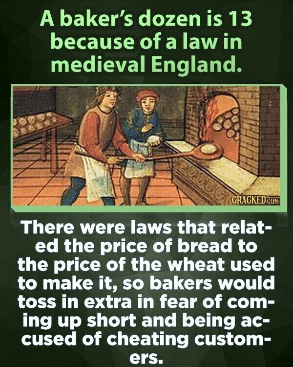 A baker's dozen is 13 because of a law in medieval England. CRACKED.COM There were laws that relat- ed the price of bread to the price of the wheat used to make it, so bakers would toss in extra in fear of com- ing up short and being ac- cused of cheating custom- ers.