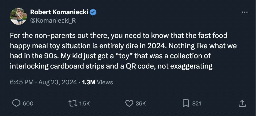 Robert Komaniecki ... @Komaniecki_R For the non-parents out there, you need to know that the fast food happy meal toy situation is entirely dire in 2024. Nothing like what we had in the 90s. My kid just got a toy that was a collection of interlocking cardboard strips and a QR code, not exaggerating 6:45 PM Aug 23, 2024 1.3M Views 600 1.5K 36K 821