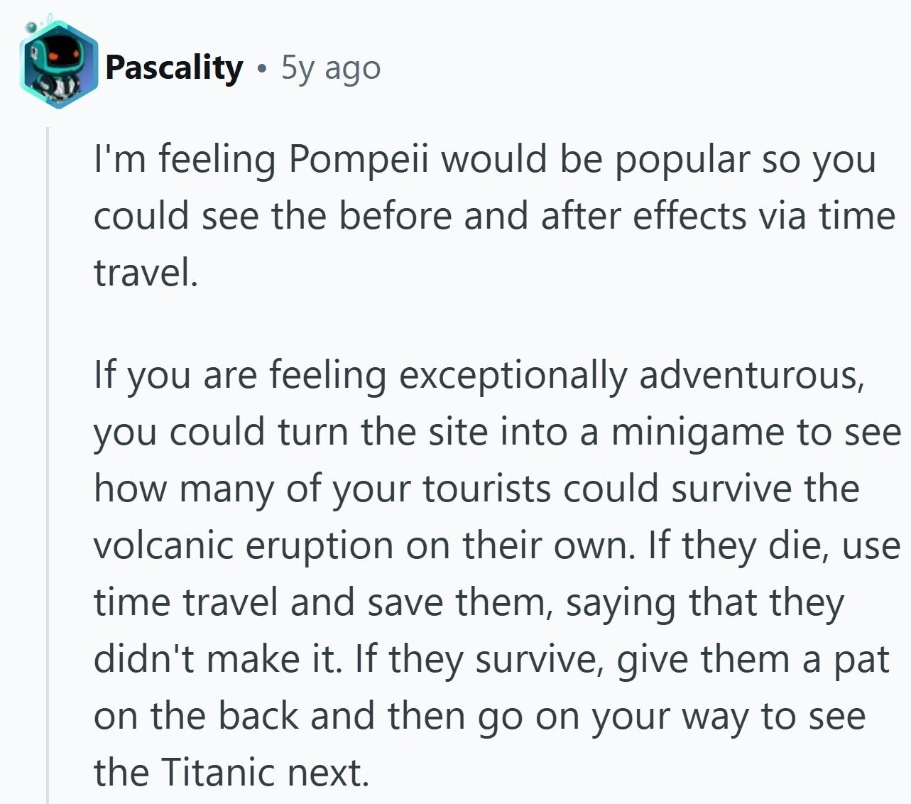 Pascality 5y ago I'm feeling Pompeii would be popular so you could see the before and after effects via time travel. If you are feeling exceptionally adventurous, you could turn the site into a minigame to see how many of your tourists could survive the volcanic eruption on their own. If they die, use time travel and save them, saying that they didn't make it. If they survive, give them a pat on the back and then go on your way to see the Titanic next.