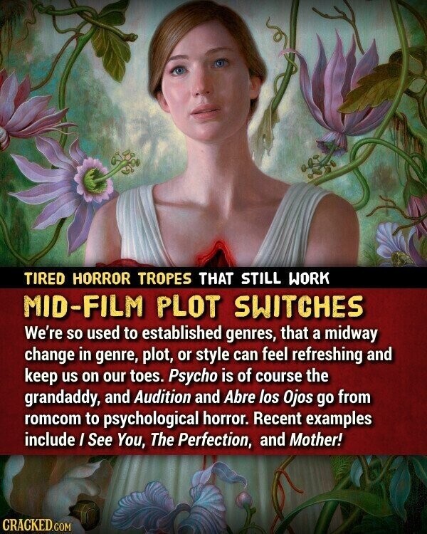 TIRED HORROR TROPES THAT STILL WORK MID-FILM PLOT SWITCHES We're so used to established genres, that a midway change in genre, plot, or style can feel refreshing and keep us on our toes. Psycho is of course the grandaddy, and Audition and Abre los Ojos go from romcom to psychological horror. Recent examples include/See You, The Perfection, and Mother! CRACKED.COM