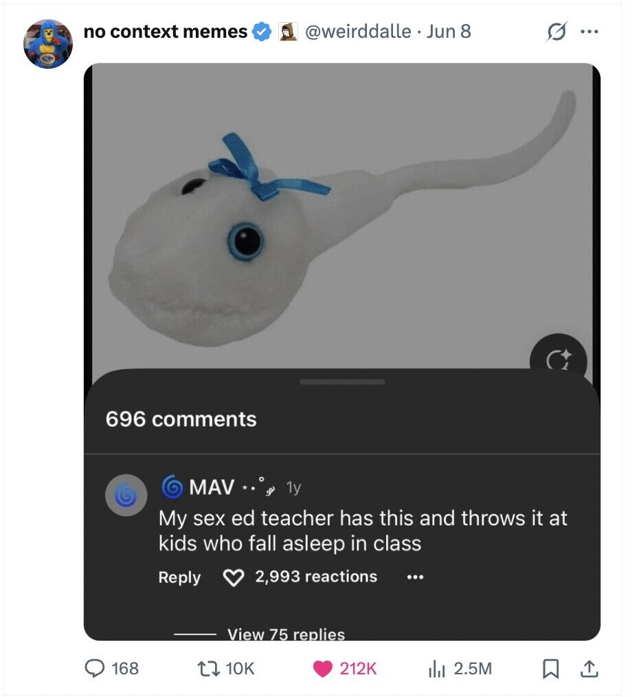 no context memes @weirddalle. Jun 8 G ... 696 comments MAV go 1y My sex ed teacher has this and throws it at kids who fall asleep in class Reply 2,993 reactions ... View 75 replies 168 10K 212K del 2.5M