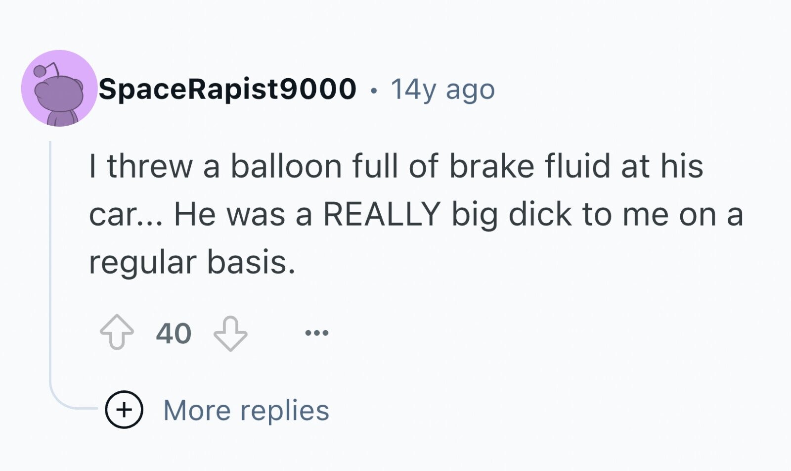 SpaceRapist9000 . 14y ago I threw a balloon full of brake fluid at his car... Не was a REALLY big dick to me on a regular basis. 40 ... + More replies