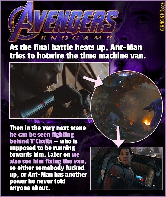 AVENGERS ENDGAME CRACKED.COM As the final battle heats up, Ant-Man tries to hotwire the time machine van. Then in the very next scene he can be seen fighting behind T'Challa-who is supposed to be running towards him. Later on we also see him fixing the van, so either somebody fucked up, or Ant-Man has another power he never told anyone about.