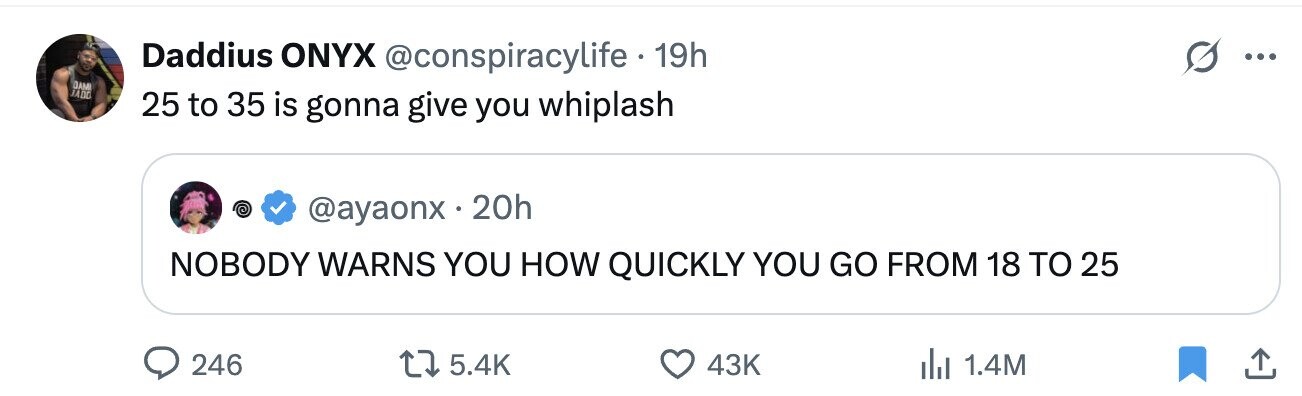 Daddius ONYX @conspiracylife . 19h ... DAMI JADO 25 to 35 is gonna give you whiplash @ @ayaonx.20h NOBODY WARNS YOU HOW QUICKLY YOU GO FROM 18 TO 25 246 5.4K 43K 1.4M