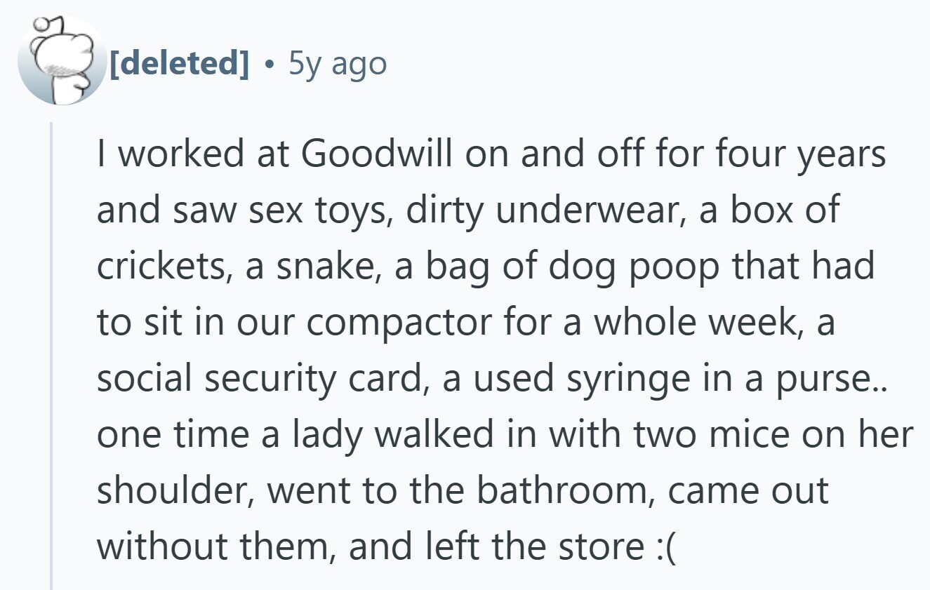 S 5y ago I worked at Goodwill on and off for four years and saw sex toys, dirty underwear, a box of crickets, a snake, a bag of dog poop that had to sit in our compactor for a whole week, a social security card, a used syringe in a purse.. one time a lady walked in with two mice on her shoulder, went to the bathroom, came out without them, and left the store :(
